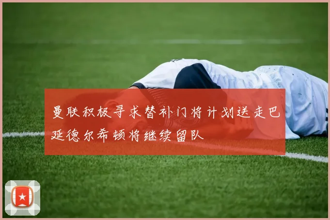 曼联积极寻求替补门将计划送走巴延德尔希顿将继续留队