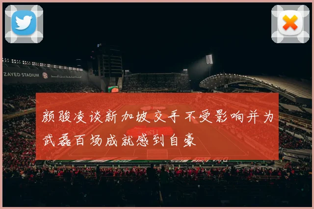 颜骏凌谈新加坡交手不受影响并为武磊百场成就感到自豪