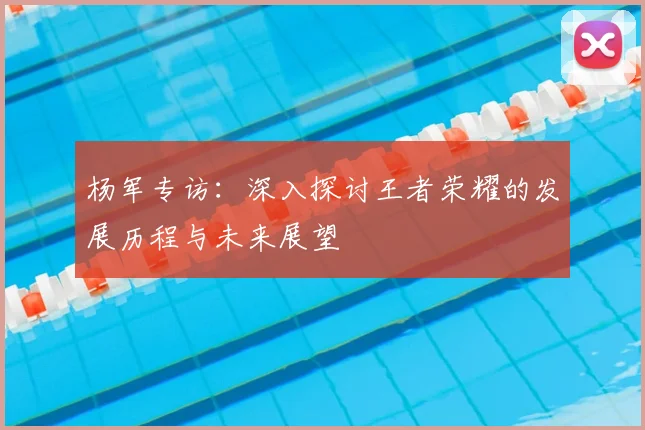 杨军专访：深入探讨王者荣耀的发展历程与未来展望