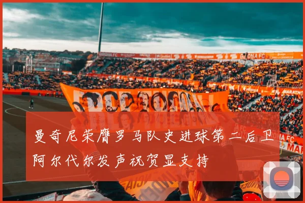曼奇尼荣膺罗马队史进球第二后卫阿尔代尔发声祝贺显支持