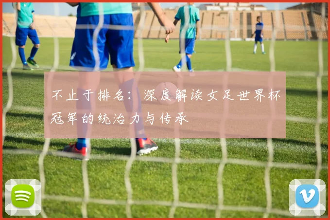 不止于排名：深度解读女足世界杯冠军的统治力与传承