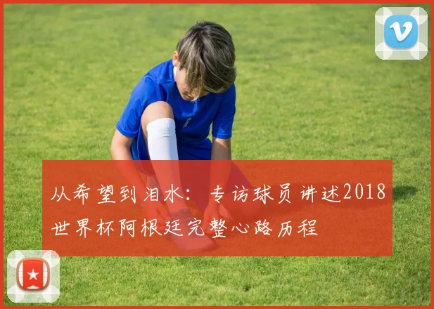 从希望到泪水:专访球员讲述2018世界杯阿根廷完整心路历程