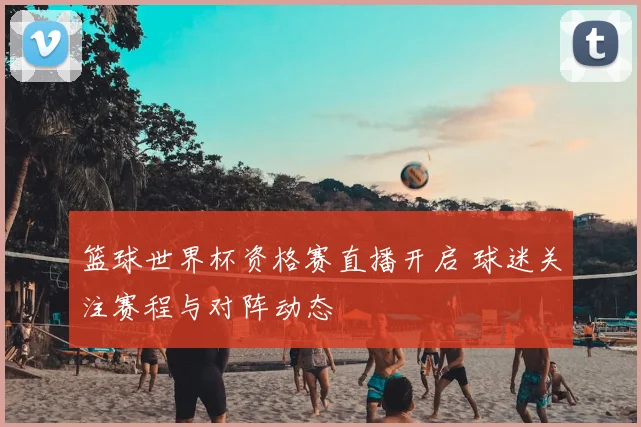 篮球世界杯资格赛直播开启 球迷关注赛程与对阵动态