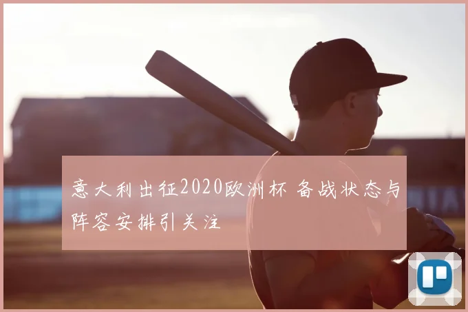 意大利出征2020欧洲杯 备战状态与阵容安排引关注