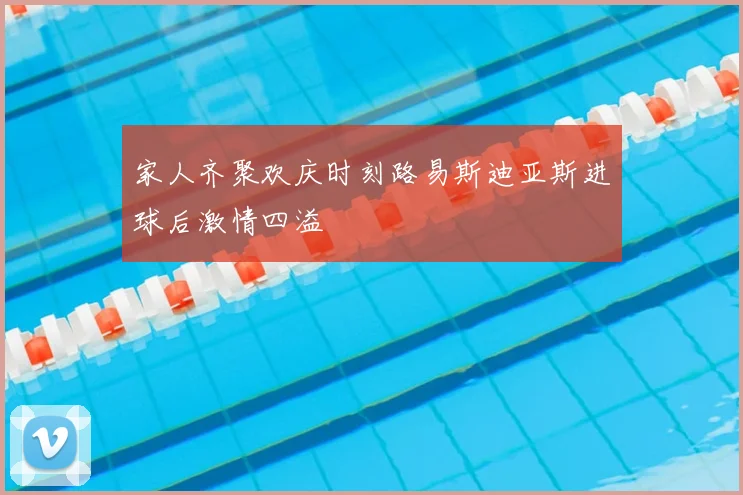 家人齐聚欢庆时刻路易斯迪亚斯进球后激情四溢