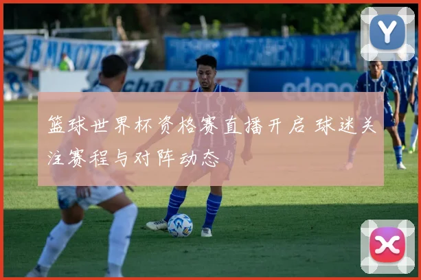 篮球世界杯资格赛直播开启 球迷关注赛程与对阵动态
