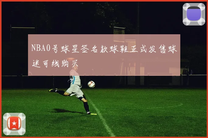 NBA0号球星签名款球鞋正式发售球迷可线购买