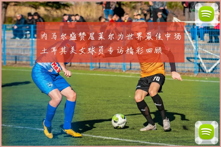 内马尔盛赞居莱尔为世界最佳中场土耳其美女球员专访精彩回顾