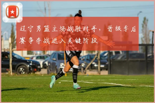 辽宁男篮主场战胜对手，晋级季后赛争夺战进入关键阶段
