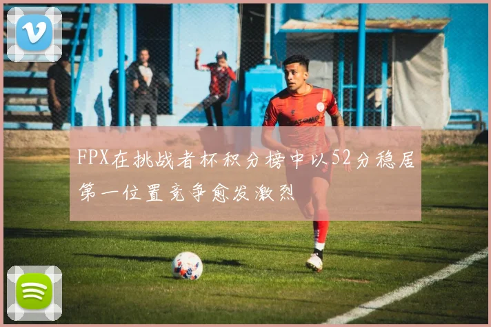FPX在挑战者杯积分榜中以52分稳居第一位置竞争愈发激烈