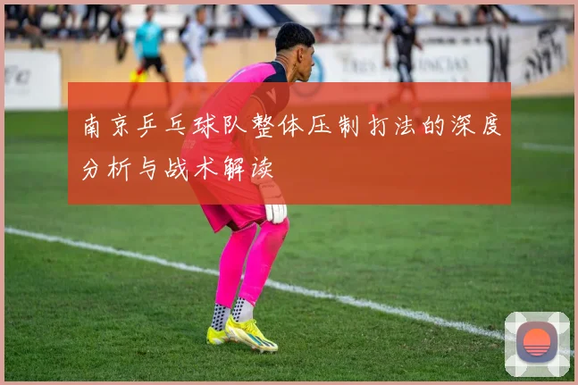 南京乒乓球队整体压制打法的深度分析与战术解读
