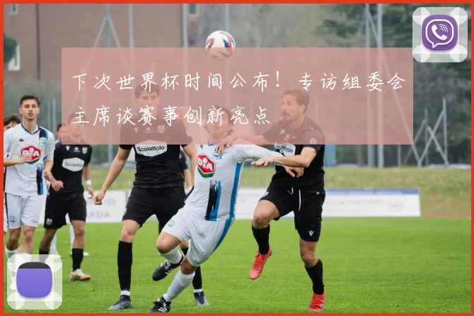 下次世界杯时间公布！专访组委会主席谈赛事创新亮点