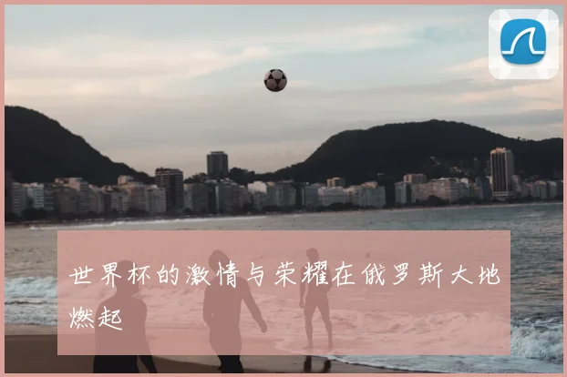 世界杯的激情与荣耀在俄罗斯大地燃起