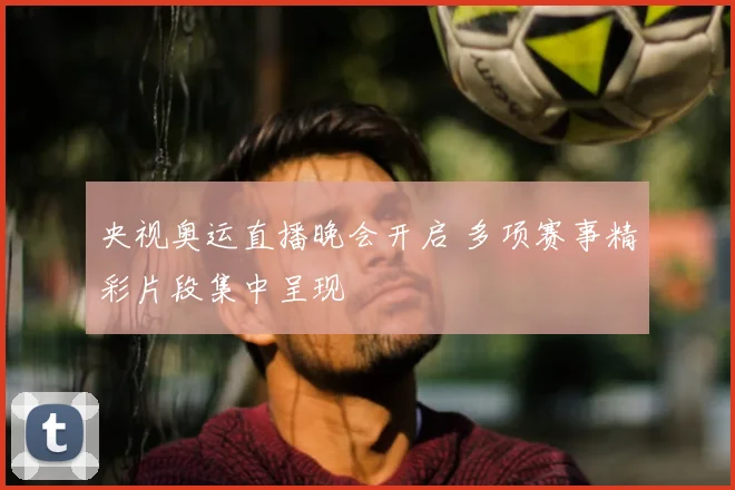 央视奥运直播晚会开启 多项赛事精彩片段集中呈现