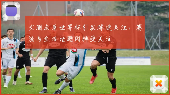女朋友看世界杯引发球迷关注，赛场与生活话题同样受关注
