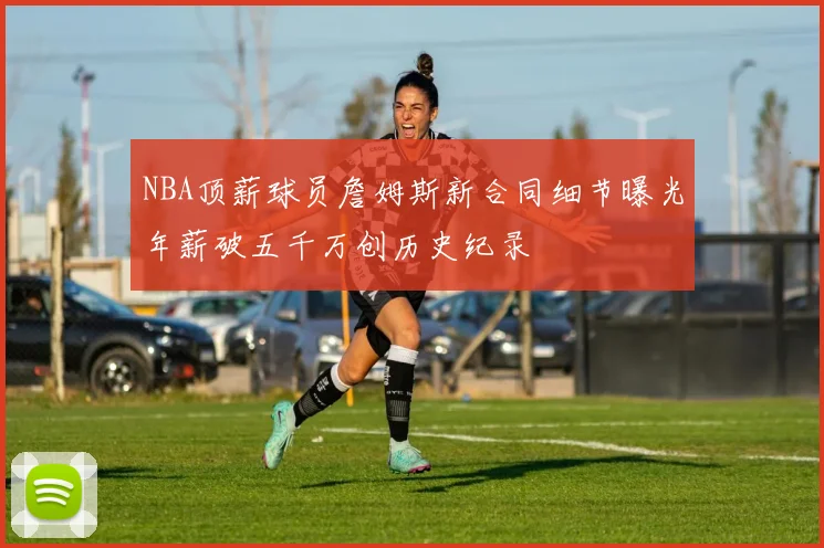 NBA顶薪球员詹姆斯新合同细节曝光年薪破五千万创历史纪录