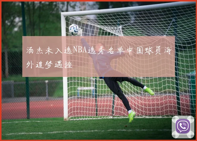 汤杰未入选NBA选秀名单中国球员海外追梦遇挫