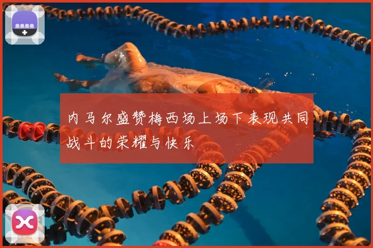 内马尔盛赞梅西场上场下表现共同战斗的荣耀与快乐