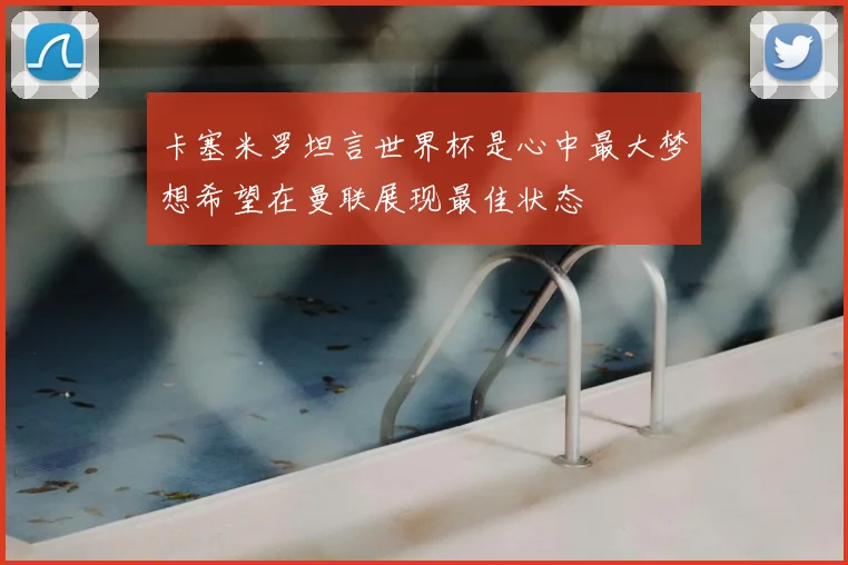 卡塞米罗坦言世界杯是心中最大梦想希望在曼联展现最佳状态