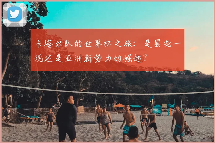 卡塔尔队的世界杯之旅：是昙花一现还是亚洲新势力的崛起？