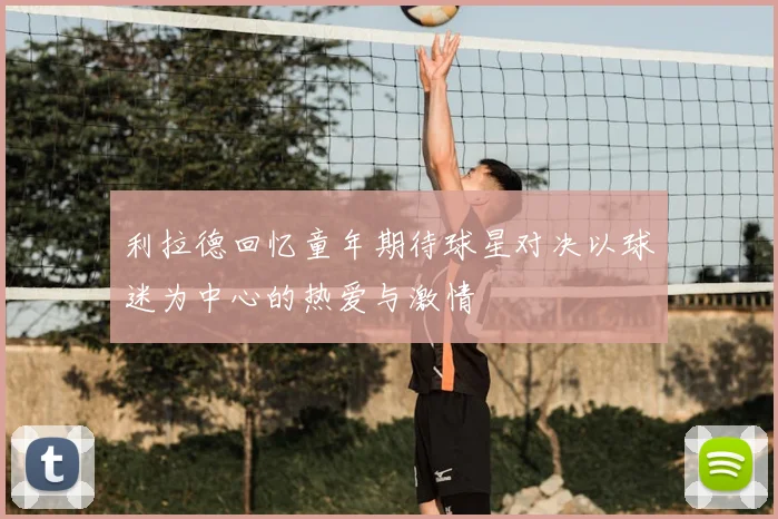 利拉德回忆童年期待球星对决以球迷为中心的热爱与激情