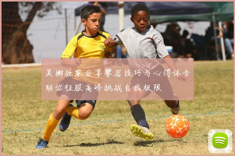 吴娜独家分享攀岩技巧与心得体会助你征服高峰挑战自我极限