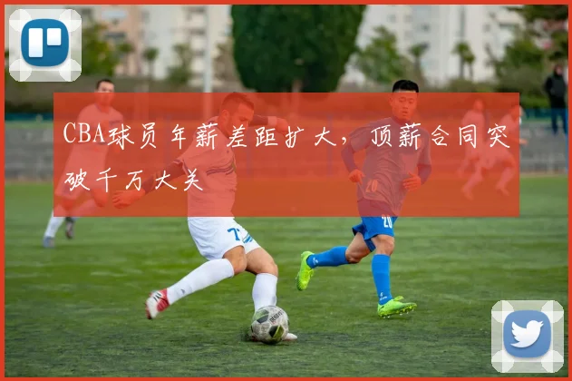 CBA球员年薪差距扩大，顶薪合同突破千万大关