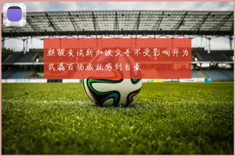 颜骏凌谈新加坡交手不受影响并为武磊百场成就感到自豪