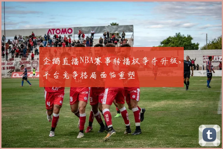 企鹅直播NBA赛事转播权争夺升级，平台竞争格局面临重塑