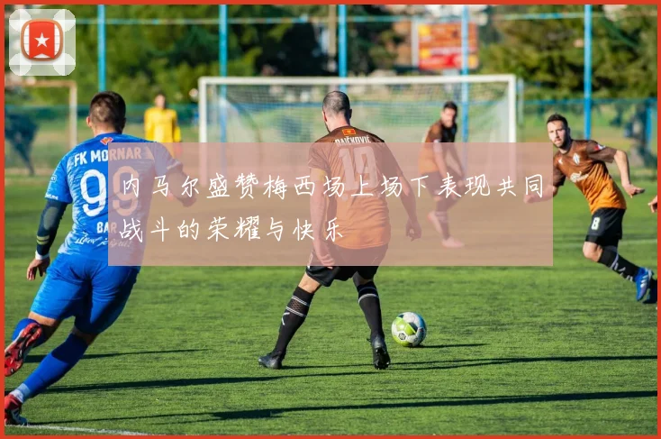 内马尔盛赞梅西场上场下表现共同战斗的荣耀与快乐
