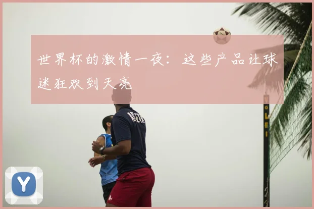 世界杯的激情一夜：这些产品让球迷狂欢到天亮