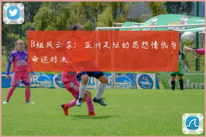 B组风云录：亚洲足坛的恩怨情仇与命运对决