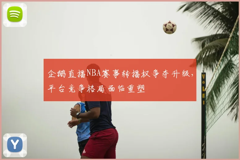 企鹅直播NBA赛事转播权争夺升级,平台竞争格局面临重塑