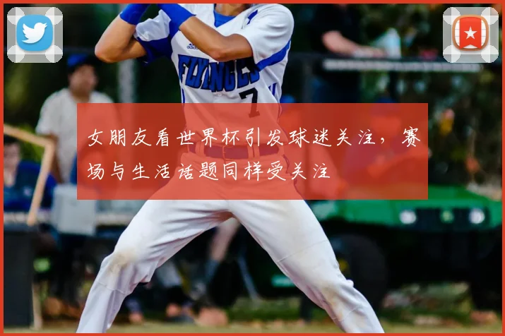 女朋友看世界杯引发球迷关注，赛场与生活话题同样受关注