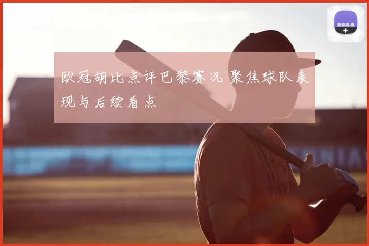 欧冠胡比点评巴黎赛况 聚焦球队表现与后续看点