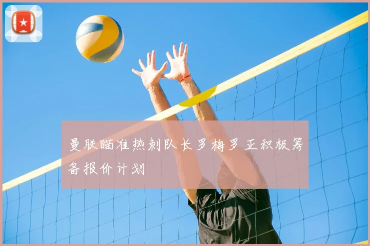 曼联瞄准热刺队长罗梅罗正积极筹备报价计划