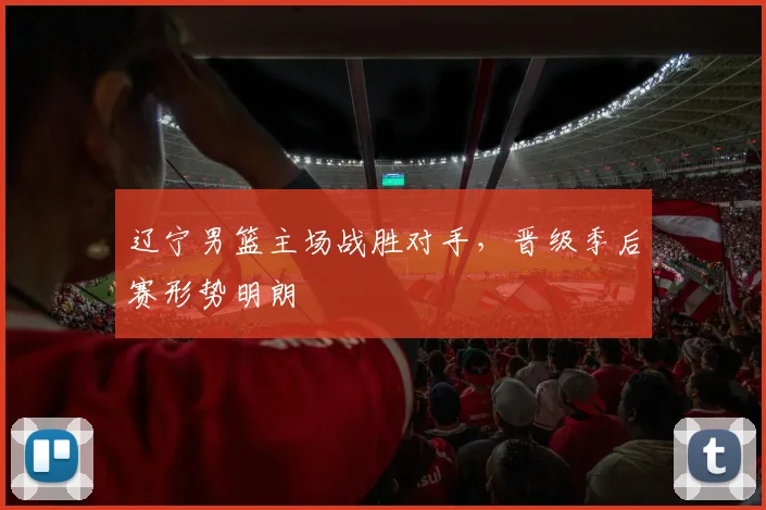 辽宁男篮主场战胜对手，晋级季后赛形势明朗