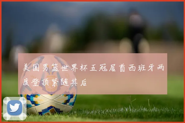 美国男篮世界杯五冠居首西班牙两度登顶紧随其后