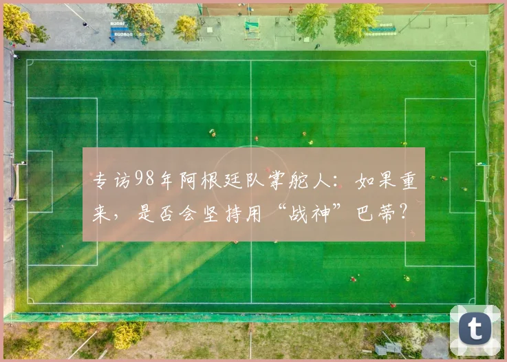 专访98年阿根廷队掌舵人：如果重来，是否会坚持用“战神”巴蒂？