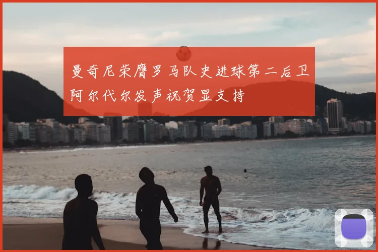 曼奇尼荣膺罗马队史进球第二后卫阿尔代尔发声祝贺显支持