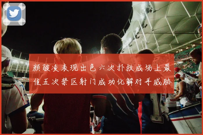 颜骏凌表现出色六次扑救成场上最佳五次禁区射门成功化解对手威胁