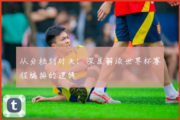 从分档到对决：深度解读世界杯赛程编排的逻辑