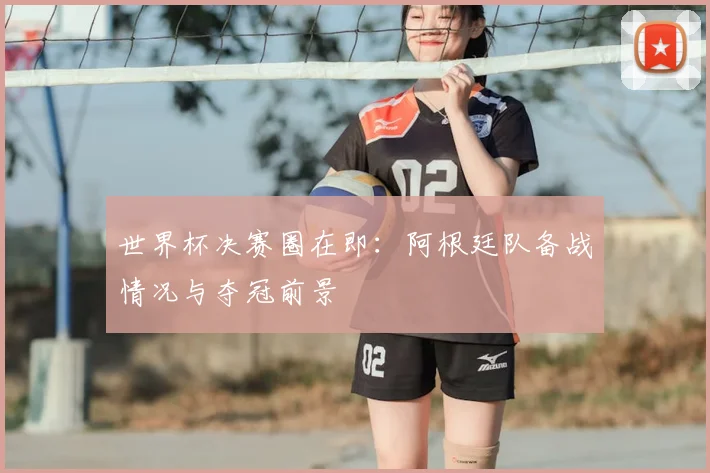 世界杯决赛圈在即：阿根廷队备战情况与夺冠前景