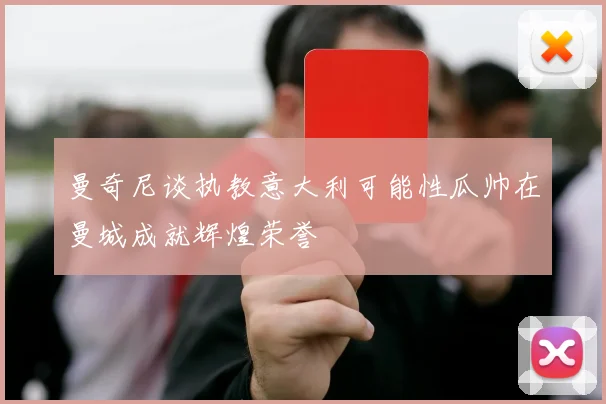 曼奇尼谈执教意大利可能性瓜帅在曼城成就辉煌荣誉