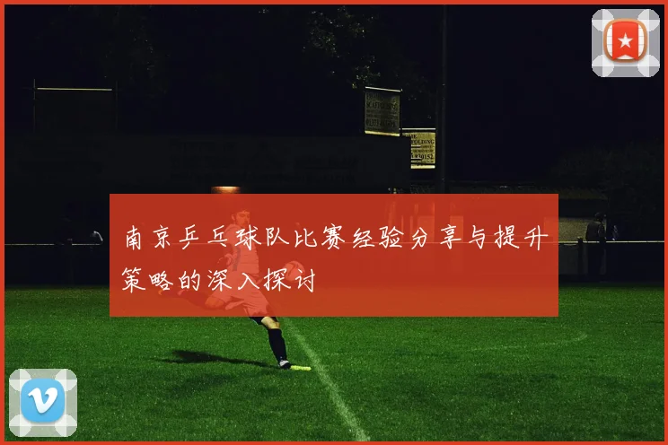 南京乒乓球队比赛经验分享与提升策略的深入探讨