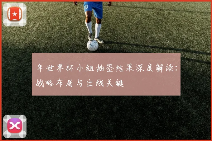 年世界杯小组抽签结果深度解读:战略布局与出线关键