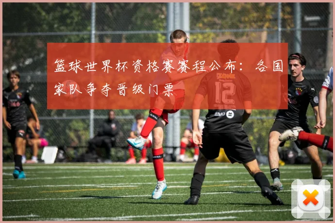 篮球世界杯资格赛赛程公布：各国家队争夺晋级门票
