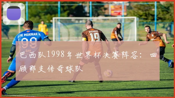 巴西队1998年世界杯决赛阵容：回顾那支传奇球队