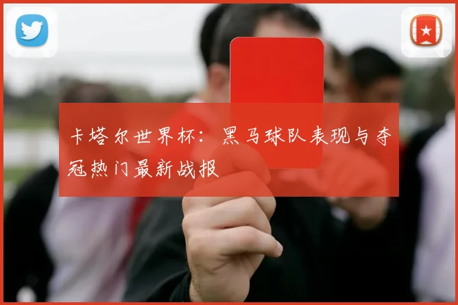 卡塔尔世界杯：黑马球队表现与夺冠热门最新战报