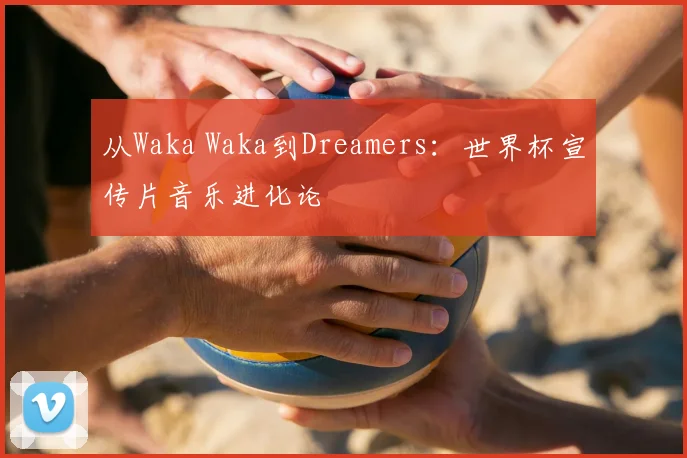 从Waka Waka到Dreamers：世界杯宣传片音乐进化论